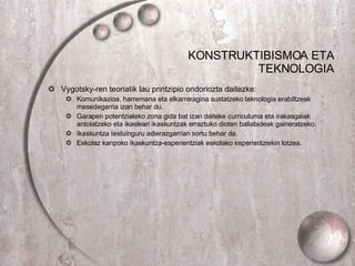 KONSTRUKTIBISMOA ETA TEKNOLOGIA Vygotsky-ren teoriatik lau printzipio ondoriozta daitezke: Komunikazioa, harremana eta elkarreragina sustatzeko teknologia erabiltzeak mesedegarria izan behar du. Garapen potentzialeko zona gida bat izan daiteke curriculuma eta irakasgaiak antolatzeko eta ikasleari ikaskuntzak erraztuko dioten baliabideak gaineratzeko. Ikaskuntza testuinguru adierazgarrian sortu behar da. Eskolaz kanpoko ikaskuntza-esperientziak eskolako esperientziekin lotzea.  