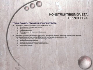 KONSTRUKTIBISMOA ETA TEKNOLOGIA TEKNOLOGIAREN ERABILERA KONSTRUKTIBISTA Ikaskuntza konstruktibistaren printzipioak hauek dira: Errealitatearen irudikapen ugari ematea Ezagutzan oinarritzea Zereginak aurkeztea Testuinguruaren eta edukiaren araberakoa da Lankidetza Benetako heziketa bat emateko, hezkuntza lankidetzan oinarritu behar da, sortzen diren arazoen irtenbidea kideen artean bilatuz..Elkarlaneko ikaskuntzak zera eskatzen du: ikasgaia gainerako kideei erakusteko estrategiak sortzea antolatuta eta bideratuta egotea zereginak banatzea helburu komun bat lortzeko metodologia egonkorra, luzaroan erabil daitekeena komunikazio abileziak 