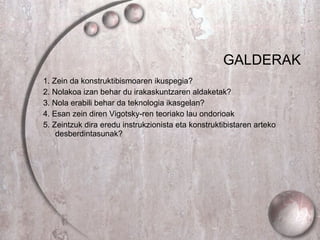 GALDERAK 1.  Zein da konstruktibismoaren ikuspegia? 2. Nolakoa izan behar du irakaskuntzaren aldaketak? 3. Nola erabili behar da teknologia ikasgelan? 4.  Esan zein diren Vigotsky-ren teoriako lau ondorioak   5.  Zeintzuk dira eredu instrukzionista eta konstruktibistaren arteko desberdintasunak?  