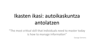 Ikasten	
  ikasi:	
  autoikaskuntza	
  
antolatzen	
  
“The	
  most	
  cri5cal	
  skill	
  that	
  individuals	
  need	
  to	
  master	
  today	
  
is	
  how	
  to	
  manage	
  informa5on”	
  
George	
  Siemens	
  
 