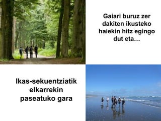 Gaiari buruz zer
dakiten ikusteko
haiekin hitz egingo
dut eta…
Ikas-sekuentziatik
elkarrekin
paseatuko gara
 