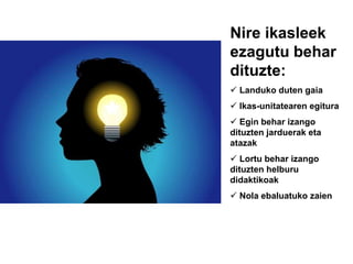 Nire ikasleek
ezagutu behar
dituzte:
 Landuko duten gaia
 Ikas-unitatearen egitura
 Egin behar izango
dituzten jarduerak eta
atazak
 Lortu behar izango
dituzten helburu
didaktikoak
 Nola ebaluatuko zaien
 