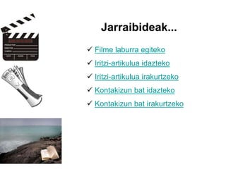  Filme laburra egiteko
 Iritzi-artikulua idazteko
 Iritzi-artikulua irakurtzeko
 Kontakizun bat idazteko
 Kontakizun bat irakurtzeko
Jarraibideak...
 