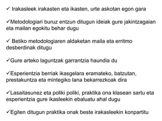  Irakasleek irakasten eta ikasten, urte askotan egon gara
Metodologiari buruz entzun ditugun ideiak gure jakintzagaian
eta mailan egokitu behar dugu
 Betiko metodologiaren aldaketan maila eta erritmo
desberdinak ditugu
Gure arteko laguntzak garrantzia haundia du
Esperientzia berriak ikasgelara eramateko, batzutan,
prestakuntza eta mintegiko lana bekarrezkoak dira
Lasaitasunez eta poliki poliki, praktika ona klasean sartu eta
esperientzia gure ikasleekin ebaluatu ahal dugu
Egiten ditugun praktika onak beste irakasleekin konpartitu
 