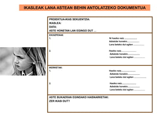 IKASLEAK LANA ASTEAN BEHIN ANTOLATZEKO DOKUMENTUA
PROIEKTUA-IKAS SEKUENTZIA:
IKASLEA:
DATA:
ASTE HONETAN LAN EGINGO DUT …
EKOIZPENAK
1. Ni hasiko naiz .....................
Adiskide honekin....................
Lana beteko dut egiten ……………
2. Hasiko naiz…………………
Adiskide honekin....................
Lana beteko dut egiten ……………
IKERKETAK:
1. Hasiko naiz........................
Adiskide honekin....................
Lana beteko dut egiten ……………..
2. Hasiko naiz........................
Adiskide honekin....................
Lana beteko dut egiten ……………
ASTE BUKAERAN EGINDAKO HAISNARKETAK:
ZER IKASI DUT?
 