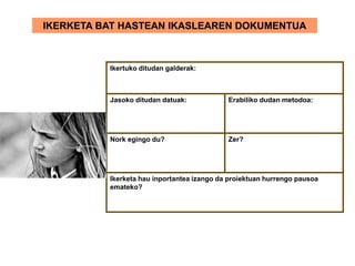 IKERKETA BAT HASTEAN IKASLEAREN DOKUMENTUA
Ikertuko ditudan galderak:
Jasoko ditudan datuak: Erabiliko dudan metodoa:
Nork egingo du? Zer?
Ikerketa hau inportantea izango da proiektuan hurrengo pausoa
emateko?
 
