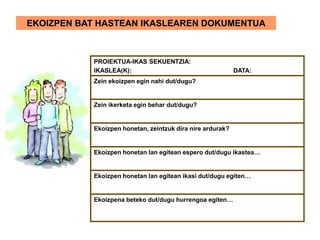 EKOIZPEN BAT HASTEAN IKASLEAREN DOKUMENTUA
PROIEKTUA-IKAS SEKUENTZIA:
IKASLEA(K): DATA:
Zein ekoizpen egin nahi dut/dugu?
Zein ikerketa egin behar dut/dugu?
Ekoizpen honetan, zeintzuk dira nire ardurak?
Ekoizpen honetan lan egitean espero dut/dugu ikastea…
Ekoizpen honetan lan egitean ikasi dut/dugu egiten…
Ekoizpena beteko dut/dugu hurrengoa egiten…
 