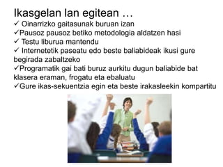 Ikasgelan lan egitean …
 Oinarrizko gaitasunak buruan izan
Pausoz pausoz betiko metodologia aldatzen hasi
 Testu liburua mantendu
 Internetetik paseatu edo beste baliabideak ikusi gure
begirada zabaltzeko
Programatik gai bati buruz aurkitu dugun baliabide bat
klasera eraman, frogatu eta ebaluatu
Gure ikas-sekuentzia egin eta beste irakasleekin kompartitu
 