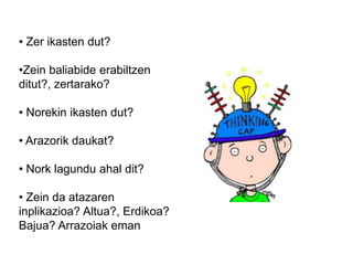 • Zer ikasten dut?
•Zein baliabide erabiltzen
ditut?, zertarako?
• Norekin ikasten dut?
• Arazorik daukat?
• Nork lagundu ahal dit?
• Zein da atazaren
inplikazioa? Altua?, Erdikoa?
Bajua? Arrazoiak eman
 