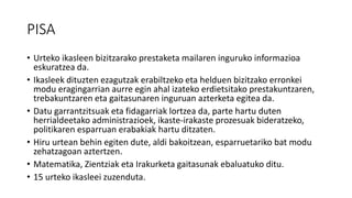 PISA
• Urteko ikasleen bizitzarako prestaketa mailaren inguruko informazioa
eskuratzea da.
• Ikasleek dituzten ezagutzak erabiltzeko eta helduen bizitzako erronkei
modu eragingarrian aurre egin ahal izateko erdietsitako prestakuntzaren,
trebakuntzaren eta gaitasunaren inguruan azterketa egitea da.
• Datu garrantzitsuak eta fidagarriak lortzea da, parte hartu duten
herrialdeetako administrazioek, ikaste-irakaste prozesuak bideratzeko,
politikaren esparruan erabakiak hartu ditzaten.
• Hiru urtean behin egiten dute, aldi bakoitzean, esparruetariko bat modu
zehatzagoan aztertzen.
• Matematika, Zientziak eta Irakurketa gaitasunak ebaluatuko ditu.
• 15 urteko ikasleei zuzenduta.
 