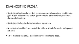 DIAGNOSTIKO FROGA
• Ikastetxeak bizitzarako zenbat prestatzen duen baloratzea eta biztanle
gisa duten betebeharra beren gain hartzeko zenbateraino prestatua
dauden baloratzea.
• Ikastetxeei irakas-jarduera hobetzen laguntzea.
• Administrazioari hezkuntza-politika bideratzeko informazio baliagarria
ematea.
• LH 4. mailako eta BH 2. mailako haurrei zuzenduta dago.
 