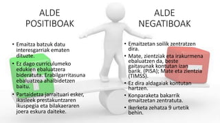 ALDE
POSITIBOAK
• Emaitza batzuk datu
interesgarriak ematen
dituzte.
• Ez dago curriculumeko
edukien ebaluatzera
bideratuta. Erabilgarritasuna
ebaluatzea ahalbidetzen
baitu.
• Partaidetza jarraituari esker,
ikasleek prestakuntzaren
ikuspegia eta bilakaeraren
joera eskura daiteke.
• Emaitzetan soilik zentratzen
dira.
• Mate, zientziak eta irakurmena
ebaluatzen da, beste
gaitasunak kontutan izan
barik. (PISA); Mate eta zientzia
(TIMSS).
• Ez dira aldagaiak kontutan
hartzen.
• Konparaketa bakarrik
emaitzetan zentratuta.
• Ikerketa zehatza 9 urtetik
behin.
ALDE
NEGATIBOAK
 