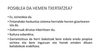 POSIBLEA DA HEMEN TXERTATZEA?
• Ez, ezinezkoa da.
• Finlandiako hezkuntza sistema herrialde horren gizartearen
isla da.
• Gobernuak dirutza inbertitzen du.
• Kultura ezberdina.
• Garrantzitsua da herri bakoitzak bere eskola eredu propioa
sortzea eta bere inguruan eta honek ematen dituen
baliabideak erabiltzea.
 