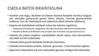 ESKOLA BATEN BIKAINTASUNA
• Hasteko uste dugu, ikastetxe on batean ikasleak kanpoko mundua ezagutu
eta ulertzeko gaitasunak garatu behar dituela, haurrak gizarteratzeko
helburuz, hori da, ikastetxeek arau bakartzat eduki beharko luketeena.
• Espazio eta baliabideak nahikoak izatea eta eskolara egokitzea.
• Hezkuntza proiektuaren ezagupena eta elkar banatzea eskola komunitatearekin.
• Klaseko ariketak, planifikatzea eta jarraipen bat eramatea ere garrantzitsua da.
• Irakasle eta eskola langileen espektatibak altuak izatea, lana berrantolatu
eta talde lan hori hobetzeko.
• Eskolak ikasle guztiei baliabide berdinak eskaintzea.
• Eskolako komunitatea (eskola, ikasleak, gurasoak…) harremanetan egotea.
• Egoeraren ebaluaketa eta auto ebaluaketa gauzatu ahulguneak hobetzeko.
 