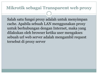 Mikrotik sebagai Transparent web proxy
Salah satu fungsi proxy adalah untuk menyimpan
cache. Apabila sebuah LAN menggunakan proxy
untuk berhubungan dengan Internet, maka yang
dilakukan oleh browser ketika user mengakses
sebuah url web server adalah mengambil request
tersebut di proxy server

 