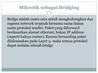 Mikrotik sebagai Bridging
Bridge adalah suatu cara untuk menghubungkan dua
segmen network terpisah bersama-sama dalam
suatu protokol sendiri. Paket yang diforward
berdasarkan alamat ethernet, bukan IP address
(seperti halnya router). Karena forwarding paket
dilaksanakan pada Layer 2, maka semua protokol
dapat melalui sebuah bridge

 