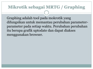 Mikrotik sebagai MRTG / Graphing
Graphing adalah tool pada mokrotik yang
difungsikan untuk memantau perubahan parameterparameter pada setiap waktu. Perubahan perubahan
itu berupa grafik uptodate dan dapat diakses
menggunakan browser.

 