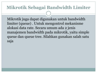 Mikrotik Sebagai Bandwidth Limiter
Mikrotik juga dapat digunakan untuk bandwidth
limiter (queue) . Untuk mengontrol mekanisme
alokasi data rate. Secara umum ada 2 jenis
manajemen bandwidth pada mikrotik, yaitu simple
queue dan queue tree. Silahkan gunakan salah satu
saja

 