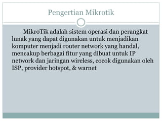Pengertian Mikrotik
MikroTik adalah sistem operasi dan perangkat
lunak yang dapat digunakan untuk menjadikan
komputer menjadi router network yang handal,
mencakup berbagai fitur yang dibuat untuk IP
network dan jaringan wireless, cocok digunakan oleh
ISP, provider hotspot, & warnet

 