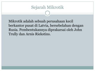 Sejarah Mikrotik
Mikrotik adalah sebuah perusahaan kecil
berkantor pusat di Latvia, bersebelahan dengan
Rusia. Pembentukannya diprakarsai oleh John
Trully dan Arnis Riekstins.

 