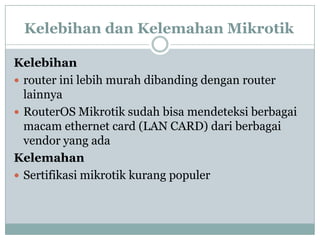 Kelebihan dan Kelemahan Mikrotik
Kelebihan
 router ini lebih murah dibanding dengan router
lainnya
 RouterOS Mikrotik sudah bisa mendeteksi berbagai
macam ethernet card (LAN CARD) dari berbagai
vendor yang ada
Kelemahan
 Sertifikasi mikrotik kurang populer

 