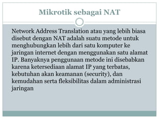 Mikrotik sebagai NAT
Network Address Translation atau yang lebih biasa
disebut dengan NAT adalah suatu metode untuk
menghubungkan lebih dari satu komputer ke
jaringan internet dengan menggunakan satu alamat
IP. Banyaknya penggunaan metode ini disebabkan
karena ketersediaan alamat IP yang terbatas,
kebutuhan akan keamanan (security), dan
kemudahan serta fleksibilitas dalam administrasi
jaringan

 