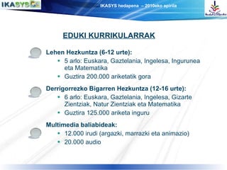 Lehen Hezkuntza (6-12 urte):   5 arlo: Euskara, Gaztelania, Ingelesa, Ingurunea eta Matematika Guztira 200.000 ariketatik gora Derrigorrezko Bigarren Hezkuntza (12-16 urte): 6 arlo: Euskara, Gaztelania, Ingelesa, Gizarte Zientziak, Natur Zientziak eta Matematika Guztira 125.000 ariketa inguru Multimedia baliabideak: 12.000 irudi (argazki, marrazki eta animazio)  20.000 audio EDUKI KURRIKULARRAK 