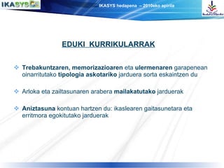 Trebakuntzaren, memorizazioaren  eta  ulermenaren  garapenean oinarritutako  tipologia askotariko  jarduera sorta eskaintzen du Arloka eta zailtasunaren arabera  mailakatutako  jarduerak Aniztasuna  kontuan hartzen du: ikaslearen gaitasunetara eta erritmora egokitutako jarduerak EDUKI  KURRIKULARRAK 