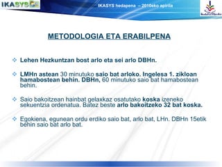 Lehen Hezkuntzan bost arlo eta sei arlo DBHn. LMHn astean  30 minutuko  saio bat arloko. Ingelesa 1. zikloan hamabostean behin. DBHn,  60 minutuko saio bat hamabostean behin. Saio bakoitzean hainbat gelaxkaz osatutako  koska  izeneko sekuentzia ordenatua. Batez beste  arlo bakoitzeko 32 bat koska. Egokiena, egunean ordu erdiko saio bat, arlo bat, LHn. DBHn 15etik behin saio bat arlo bat. METODOLOGIA ETA ERABILPENA 