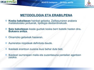 Koska bakoitzean  hainbat gelaxka. Zailtasunaren arabera mailakatutako jarduerak, tipologia desberdinekoak. Saio bakoitzean  ikasle guztiak koska berri batetik hasten dira . Bukaera anitza. Oinarrizko gelaxkak hasieran. Aurreratze irizpideak definituta daude. Ikasleek erantzun zuzena ikusi behar dute beti. Ikasleari aurrerapen maila eta zuzentasuna pantailan agertzen zaizkio. METODOLOGIA ETA ERABILPENA 