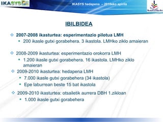 2007-2008 ikasturtea: esperimentazio pilotua LMH 200 ikasle gutxi gorabehera. 3 ikastola. LMHko ziklo amaieran 2008-2009 ikasturtea: esperimentazio orokorra LMH 1.200 ikasle gutxi gorabehera. 16 ikastola. LMHko ziklo amaieran IBILBIDEA 2009-2010 ikasturtea: hedapena LMH 7.000 ikasle gutxi gorabehera (34 ikastola) Epe laburrean beste 15 bat ikastola 2009-2010 ikasturtea: otsailetik aurrera DBH 1.zikloan 1.000 ikasle gutxi gorabehera 