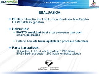 EHU ko Filosofia eta Hezkuntza Zientzien fakultateko HIDM taldeak gidatua Helburuak: IKASYS proiektuak  ikaskuntza prozesuan  izan duen  eragina  baloratzea Sistema bera  eta berau aplikatzeko prozesua baloratzea Parte hartzaileak: 16 ikastola, LH 2., 4. eta 6. mailako 1.200 ikasle IKASYSekin eta beste 1.200 ikasle kontraste taldean EBALUAZIOA 