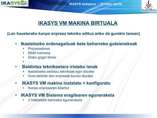 (Lan hauetarako kanpo enpresa tekniko aditua ariko da gurekin lanean) Ikastetxeko ordenagailuak   bete beharreko   gutxienekoak Prozesadorea RAM memoria Disko gogor librea … Baldintza teknikoetara iristeko lanak Ikastetxeko zerbitzu teknikoak egin ditzake Gure lankide den enpresak burutu dezake IKASYS VM makina instalatu + konfiguratu Kanpo enpresaren bitartez IKASYS VM Sistema eragilearen eguneraketa 2 hilabetetik behineko eguneraketa IKASYS VM MAKINA BIRTUALA 