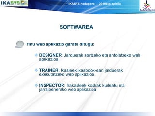 Hiru web aplikazio garatu ditugu: DESIGNER : Jarduerak sortzeko eta antolatzeko web aplikazioa TRAINER : Ikasleek ikasbook-ean jarduerak exekutatzeko web aplikazioa INSPECTOR : Irakasleek koskak kudeatu eta jarraipenerako web aplikazioa SOFTWAREA 