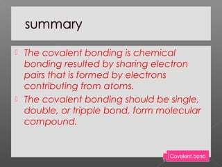  The covalent bonding is chemical
bonding resulted by sharing electron
pairs that is formed by electrons
contributing from atoms.
 The covalent bonding should be single,
double, or tripple bond, form molecular
compound.
Covalent bond
 