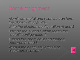  Aluminium metal and sulphure can formAluminium metal and sulphure can form
the aluminium sulphide.the aluminium sulphide.
Write the electron configuration Al and SWrite the electron configuration Al and S
How do the Al and S atom reach theHow do the Al and S atom reach the
“octet” configuration ?“octet” configuration ?
Explain the chemical bond formedExplain the chemical bond formed
beetwen Al and Sbeetwen Al and S
What is the chemical formula ofWhat is the chemical formula of
aluminium sulphide ?aluminium sulphide ?
 