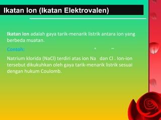 Ikatan Ion (Ikatan Elektrovalen)
Ikatan ion adalah gaya tarik-menarik listrik antara ion yang
berbeda muatan.
Contoh:

+

–

Natrium klorida (NaCl) terdiri atas ion Na dan Cl . Ion-ion
tersebut dikukuhkan oleh gaya tarik-menarik listrik sesuai
dengan hukum Coulomb.

 