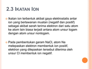 2.3 IKATAN ION
 Ikatan ion terbentuk akibat gaya elektrostatis antar
ion yang berlawanan muatan (negatif dan positif)
sebagai akibat serah terima elektron dari satu atom
ke atom lain biasa terjadi antara atom unsur logam
dengan atom unsur nonlogam.
 Pada pembentukan garam NaCl, atom Na
melepaskan elektron membentuk ion positif,
elektron yang dilepaskan tersebut diterima oleh
unsur Cl membentuk ion negatif.
 
