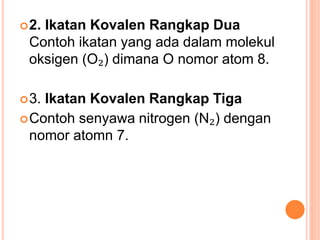 2. Ikatan Kovalen Rangkap Dua
Contoh ikatan yang ada dalam molekul
oksigen (O₂) dimana O nomor atom 8.
3. Ikatan Kovalen Rangkap Tiga
Contoh senyawa nitrogen (N₂) dengan
nomor atomn 7.
 
