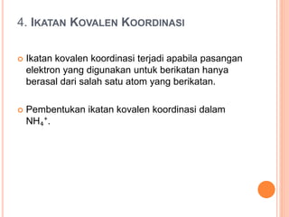 4. IKATAN KOVALEN KOORDINASI
 Ikatan kovalen koordinasi terjadi apabila pasangan
elektron yang digunakan untuk berikatan hanya
berasal dari salah satu atom yang berikatan.
 Pembentukan ikatan kovalen koordinasi dalam
NH₄⁺.
 