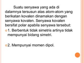 Suatu senyawa yang ada di
dalamnya tersusun atas atom-atom yang
berikatan kovalen dinamakan dengan
senyawa kovalen. Senyawa kovalen
bersifat polar apabila senyawa tersebut:
1. Berbentuk tidak simetris artinya tidak
mempunyai bidang simetri.
2. Mempunyai momen dipol.
 