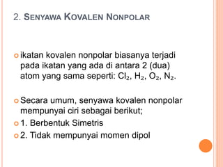 2. SENYAWA KOVALEN NONPOLAR
 ikatan kovalen nonpolar biasanya terjadi
pada ikatan yang ada di antara 2 (dua)
atom yang sama seperti: Cl₂, H₂, O₂, N₂.
 Secara umum, senyawa kovalen nonpolar
mempunyai ciri sebagai berikut;
 1. Berbentuk Simetris
 2. Tidak mempunyai momen dipol
 