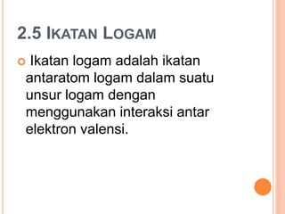 2.5 IKATAN LOGAM
 Ikatan logam adalah ikatan
antaratom logam dalam suatu
unsur logam dengan
menggunakan interaksi antar
elektron valensi.
 