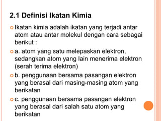 2.1 Definisi Ikatan Kimia
 Ikatan kimia adalah ikatan yang terjadi antar
atom atau antar molekul dengan cara sebagai
berikut :
 a. atom yang satu melepaskan elektron,
sedangkan atom yang lain menerima elektron
(serah terima elektron)
 b. penggunaan bersama pasangan elektron
yang berasal dari masing-masing atom yang
berikatan
 c. penggunaan bersama pasangan elektron
yang berasal dari salah satu atom yang
berikatan
 