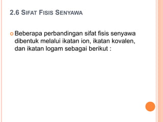 2.6 SIFAT FISIS SENYAWA
 Beberapa perbandingan sifat fisis senyawa
dibentuk melalui ikatan ion, ikatan kovalen,
dan ikatan logam sebagai berikut :
 