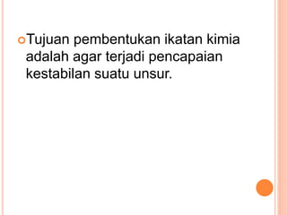 Tujuan pembentukan ikatan kimia
adalah agar terjadi pencapaian
kestabilan suatu unsur.
 