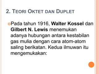 2. TEORI OKTET DAN DUPLET
Pada tahun 1916, Walter Kossel dan
Gilbert N. Lewis menemukan
adanya hubungan antara kestabilan
gas mulia dengan cara atom-atom
saling berikatan. Kedua ilmuwan itu
mengemukakan:
 