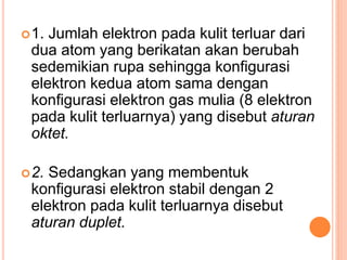 1. Jumlah elektron pada kulit terluar dari
dua atom yang berikatan akan berubah
sedemikian rupa sehingga konfigurasi
elektron kedua atom sama dengan
konfigurasi elektron gas mulia (8 elektron
pada kulit terluarnya) yang disebut aturan
oktet.
2. Sedangkan yang membentuk
konfigurasi elektron stabil dengan 2
elektron pada kulit terluarnya disebut
aturan duplet.
 