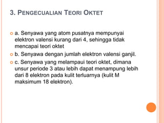 3. PENGECUALIAN TEORI OKTET
 a. Senyawa yang atom pusatnya mempunyai
elektron valensi kurang dari 4, sehingga tidak
mencapai teori oktet
 b. Senyawa dengan jumlah elektron valensi ganjil.
 c. Senyawa yang melampaui teori oktet, dimana
unsur periode 3 atau lebih dapat menampung lebih
dari 8 elektron pada kulit terluarnya (kulit M
maksimum 18 elektron).
 