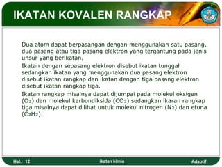 Adaptif
IKATAN KOVALEN RANGKAP
Dua atom dapat berpasangan dengan menggunakan satu pasang,
dua pasang atau tiga pasang elektron yang tergantung pada jenis
unsur yang berikatan.
Ikatan dengan sepasang elektron disebut ikatan tunggal
sedangkan ikatan yang menggunakan dua pasang elektron
disebut ikatan rangkap dan ikatan dengan tiga pasang elektron
disebut ikatan rangkap tiga.
Ikatan rangkap misalnya dapat dijumpai pada molekul oksigen
(O₂) dan molekul karbondiksida (CO₂) sedangkan ikaran rangkap
tiga misalnya dapat dilihat untuk molekul nitrogen (N₂) dan etuna
(C₂H₂).
Hal.: 12 ikatan kimia
 